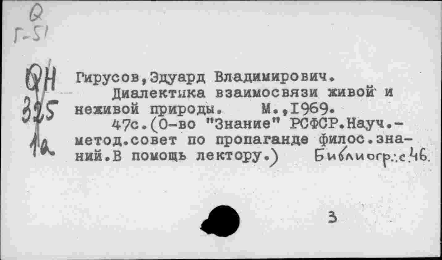 ﻿Гирусов,Эдуард Владимирович.
Диалектика взаимосвязи живой и неживой природы. М.,1969»
47с.(0-во "Знание" РСФСР.Науч.-метод.совет по пропаганде филос.зна ний.В помощь лектору.) Би6\иог^.-.с